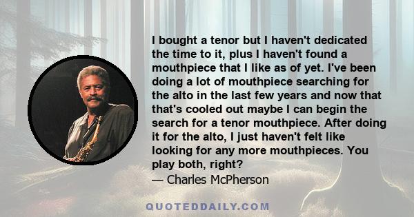 I bought a tenor but I haven't dedicated the time to it, plus I haven't found a mouthpiece that I like as of yet. I've been doing a lot of mouthpiece searching for the alto in the last few years and now that that's