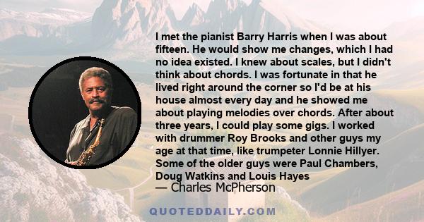 I met the pianist Barry Harris when I was about fifteen. He would show me changes, which I had no idea existed. I knew about scales, but I didn't think about chords. I was fortunate in that he lived right around the