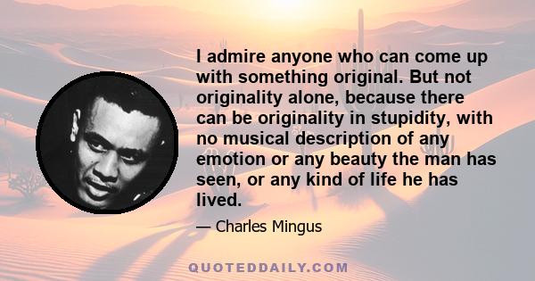 I admire anyone who can come up with something original. But not originality alone, because there can be originality in stupidity, with no musical description of any emotion or any beauty the man has seen, or any kind