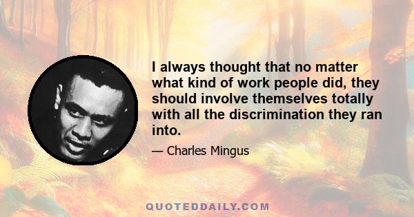 I always thought that no matter what kind of work people did, they should involve themselves totally with all the discrimination they ran into.