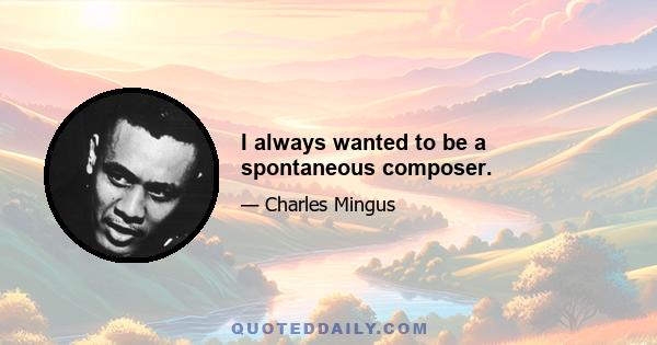 I always wanted to be a spontaneous composer.