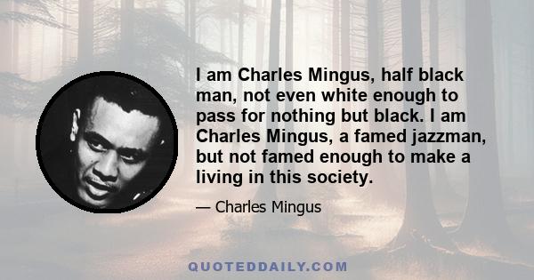 I am Charles Mingus, half black man, not even white enough to pass for nothing but black. I am Charles Mingus, a famed jazzman, but not famed enough to make a living in this society.