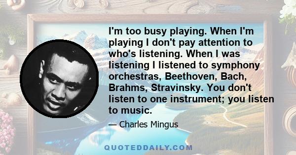 I'm too busy playing. When I'm playing I don't pay attention to who's listening. When I was listening I listened to symphony orchestras, Beethoven, Bach, Brahms, Stravinsky. You don't listen to one instrument; you