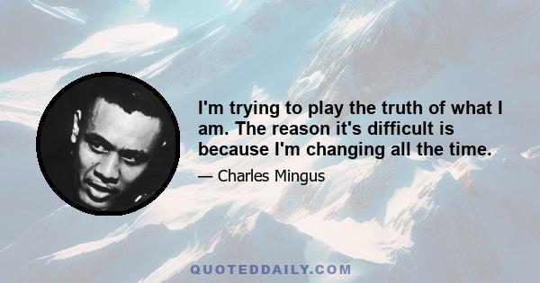 I'm trying to play the truth of what I am. The reason it's difficult is because I'm changing all the time.