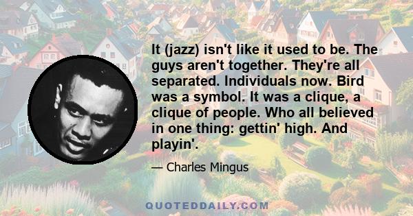 It (jazz) isn't like it used to be. The guys aren't together. They're all separated. Individuals now. Bird was a symbol. It was a clique, a clique of people. Who all believed in one thing: gettin' high. And playin'.