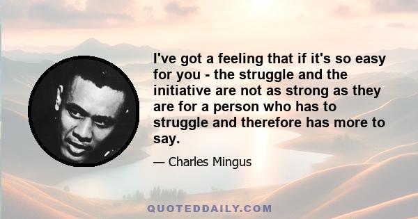 I've got a feeling that if it's so easy for you - the struggle and the initiative are not as strong as they are for a person who has to struggle and therefore has more to say.