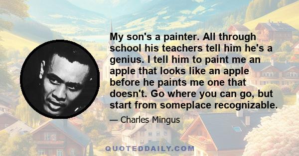 My son's a painter. All through school his teachers tell him he's a genius. I tell him to paint me an apple that looks like an apple before he paints me one that doesn't. Go where you can go, but start from someplace