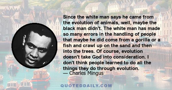 Since the white man says he came from the evolution of animals, well, maybe the black man didn't. The white man has made so many errors in the handling of people that maybe he did come from a gorilla or a fish and crawl 