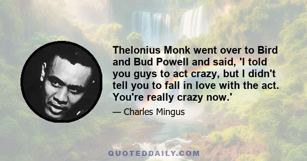 Thelonius Monk went over to Bird and Bud Powell and said, 'I told you guys to act crazy, but I didn't tell you to fall in love with the act. You're really crazy now.'