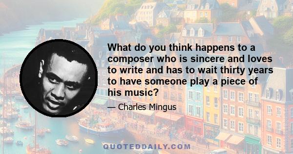 What do you think happens to a composer who is sincere and loves to write and has to wait thirty years to have someone play a piece of his music?