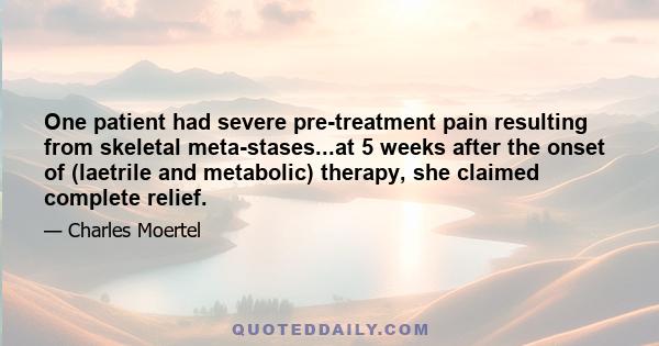 One patient had severe pre-treatment pain resulting from skeletal meta-stases...at 5 weeks after the onset of (laetrile and metabolic) therapy, she claimed complete relief.