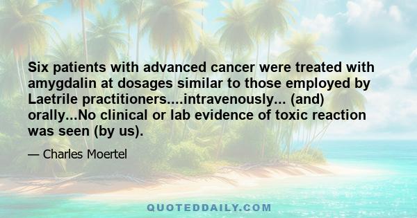 Six patients with advanced cancer were treated with amygdalin at dosages similar to those employed by Laetrile practitioners....intravenously... (and) orally...No clinical or lab evidence of toxic reaction was seen (by