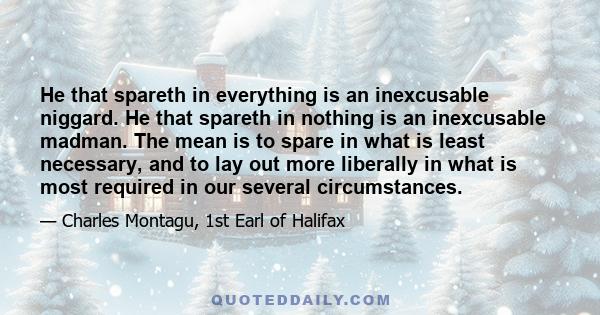 He that spareth in everything is an inexcusable niggard. He that spareth in nothing is an inexcusable madman. The mean is to spare in what is least necessary, and to lay out more liberally in what is most required in