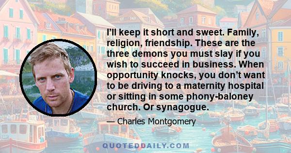 I’ll keep it short and sweet. Family, religion, friendship. These are the three demons you must slay if you wish to succeed in business. When opportunity knocks, you don’t want to be driving to a maternity hospital or