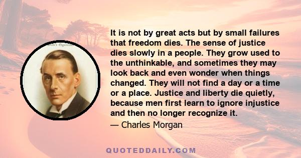 It is not by great acts but by small failures that freedom dies. The sense of justice dies slowly in a people. They grow used to the unthinkable, and sometimes they may look back and even wonder when things changed.