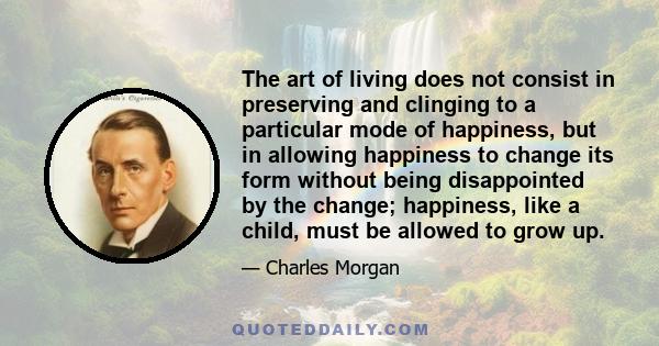 The art of living does not consist in preserving and clinging to a particular mode of happiness, but in allowing happiness to change its form without being disappointed by the change; happiness, like a child, must be