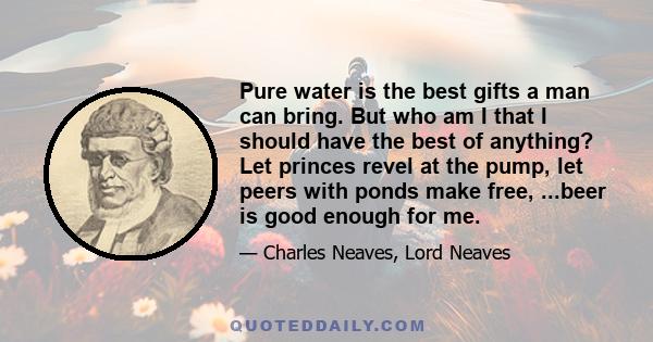 Pure water is the best gifts a man can bring. But who am I that I should have the best of anything? Let princes revel at the pump, let peers with ponds make free, ...beer is good enough for me.