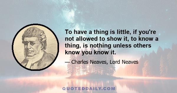 To have a thing is little, if you're not allowed to show it, to know a thing, is nothing unless others know you know it.