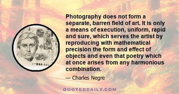 Photography does not form a separate, barren field of art. It is only a means of execution, uniform, rapid and sure, which serves the artist by reproducing with mathematical precision the form and effect of objects and