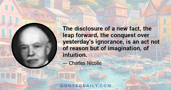 The disclosure of a new fact, the leap forward, the conquest over yesterday's ignorance, is an act not of reason but of imagination, of intuition.