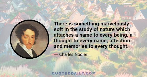 There is something marvelously soft in the study of nature which attaches a name to every being, a thought to every name, affection and memories to every thought.