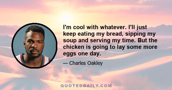 I'm cool with whatever. I'll just keep eating my bread, sipping my soup and serving my time. But the chicken is going to lay some more eggs one day.