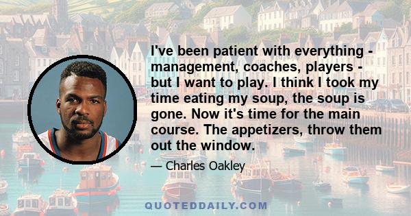 I've been patient with everything - management, coaches, players - but I want to play. I think I took my time eating my soup, the soup is gone. Now it's time for the main course. The appetizers, throw them out the