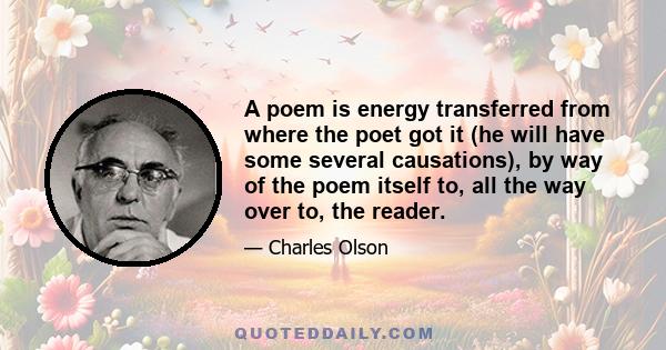 A poem is energy transferred from where the poet got it (he will have some several causations), by way of the poem itself to, all the way over to, the reader.