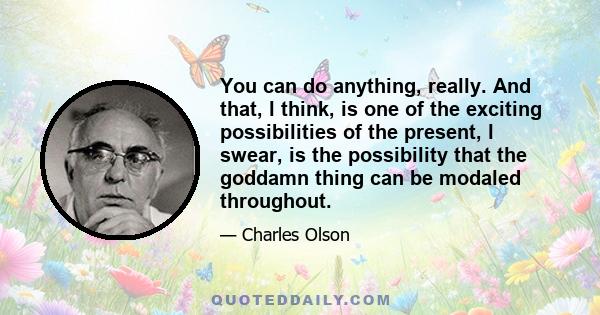 You can do anything, really. And that, l think, is one of the exciting possibilities of the present, l swear, is the possibility that the goddamn thing can be modaled throughout.