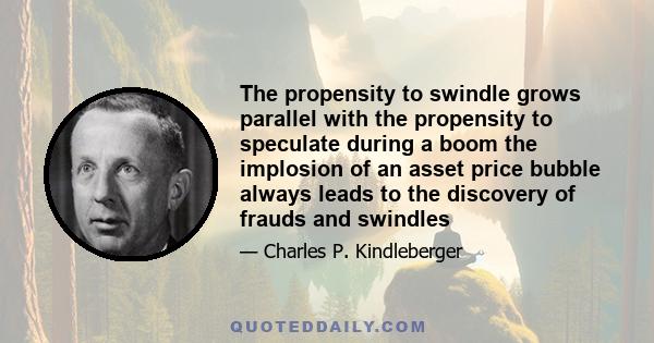 The propensity to swindle grows parallel with the propensity to speculate during a boom the implosion of an asset price bubble always leads to the discovery of frauds and swindles