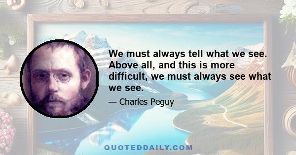 We must always tell what we see. Above all, and this is more difficult, we must always see what we see.