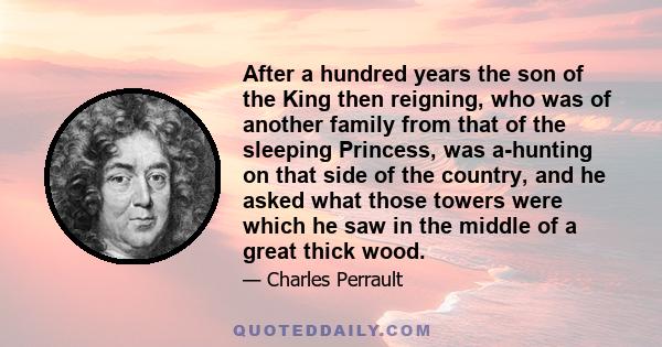 After a hundred years the son of the King then reigning, who was of another family from that of the sleeping Princess, was a-hunting on that side of the country, and he asked what those towers were which he saw in the