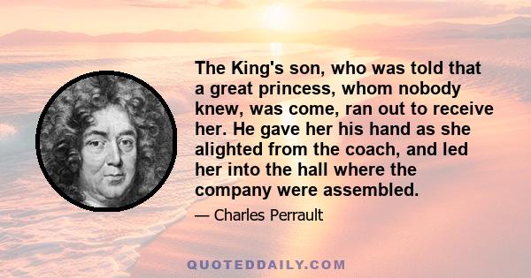 The King's son, who was told that a great princess, whom nobody knew, was come, ran out to receive her. He gave her his hand as she alighted from the coach, and led her into the hall where the company were assembled.