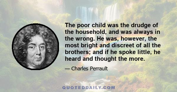 The poor child was the drudge of the household, and was always in the wrong. He was, however, the most bright and discreet of all the brothers; and if he spoke little, he heard and thought the more.