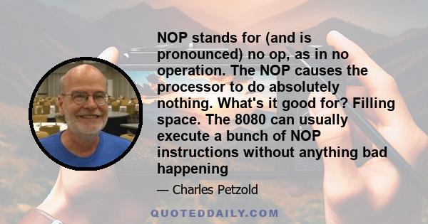 NOP stands for (and is pronounced) no op, as in no operation. The NOP causes the processor to do absolutely nothing. What's it good for? Filling space. The 8080 can usually execute a bunch of NOP instructions without