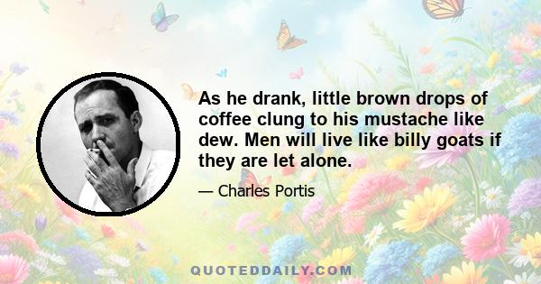 As he drank, little brown drops of coffee clung to his mustache like dew. Men will live like billy goats if they are let alone.