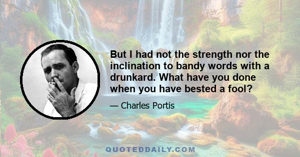 But I had not the strength nor the inclination to bandy words with a drunkard. What have you done when you have bested a fool?