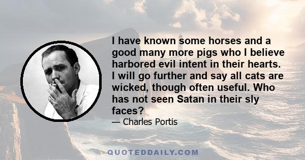 I have known some horses and a good many more pigs who I believe harbored evil intent in their hearts. I will go further and say all cats are wicked, though often useful. Who has not seen Satan in their sly faces?