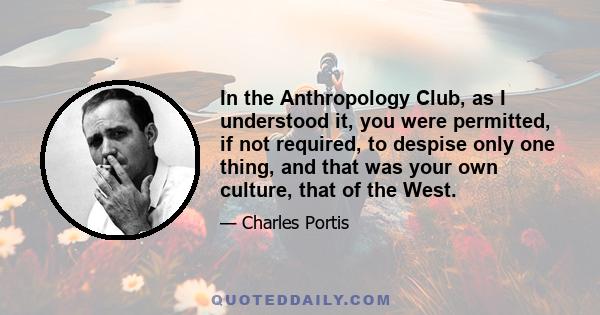 In the Anthropology Club, as I understood it, you were permitted, if not required, to despise only one thing, and that was your own culture, that of the West.