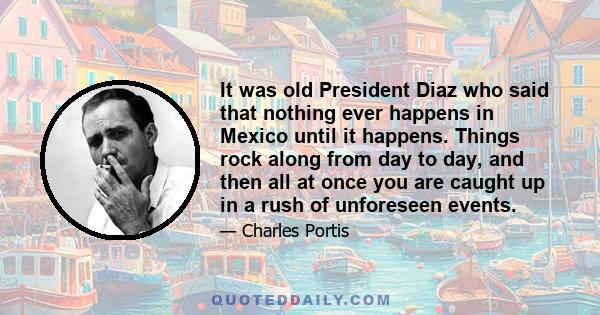 It was old President Diaz who said that nothing ever happens in Mexico until it happens. Things rock along from day to day, and then all at once you are caught up in a rush of unforeseen events.