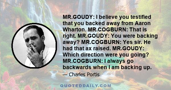 MR.GOUDY: I believe you testified that you backed away from Aaron Wharton. MR.COGBURN: That is right. MR.GOUDY: You were backing away? MR.COGBURN: Yes sir. He had that ax raised. MR.GOUDY: Which direction were you