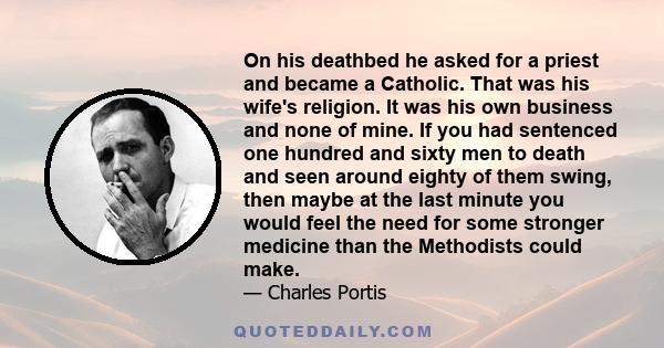 On his deathbed he asked for a priest and became a Catholic. That was his wife's religion. It was his own business and none of mine. If you had sentenced one hundred and sixty men to death and seen around eighty of them 