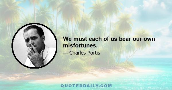 We must each of us bear our own misfortunes.