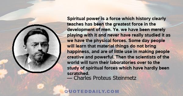 Spiritual power is a force which history clearly teaches has been the greatest force in the development of men. Ye. we have been merely playing with it and never have really studied it as we have the physical forces.