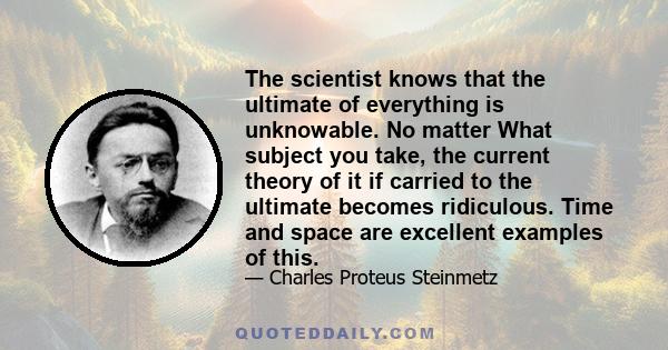 The scientist knows that the ultimate of everything is unknowable. No matter What subject you take, the current theory of it if carried to the ultimate becomes ridiculous. Time and space are excellent examples of this.