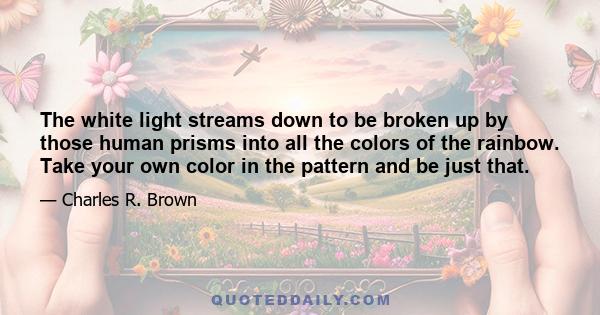 The white light streams down to be broken up by those human prisms into all the colors of the rainbow. Take your own color in the pattern and be just that.