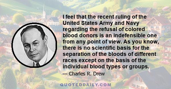 I feel that the recent ruling of the United States Army and Navy regarding the refusal of colored blood donors is an indefensible one from any point of view. As you know, there is no scientific basis for the separation