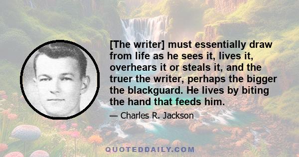 [The writer] must essentially draw from life as he sees it, lives it, overhears it or steals it, and the truer the writer, perhaps the bigger the blackguard. He lives by biting the hand that feeds him.