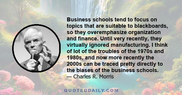 Business schools tend to focus on topics that are suitable to blackboards, so they overemphasize organization and finance. Until very recently, they virtually ignored manufacturing. I think of lot of the troubles of the 