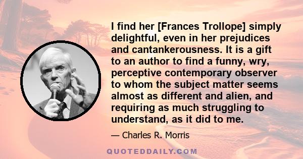 I find her [Frances Trollope] simply delightful, even in her prejudices and cantankerousness. It is a gift to an author to find a funny, wry, perceptive contemporary observer to whom the subject matter seems almost as